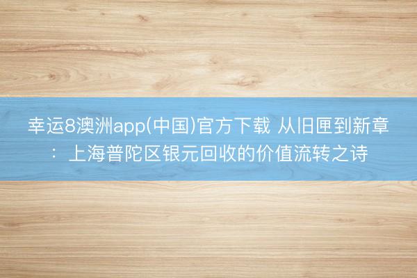 幸运8澳洲app(中国)官方下载 从旧匣到新章：上海普陀区银元回收的价值流转之诗