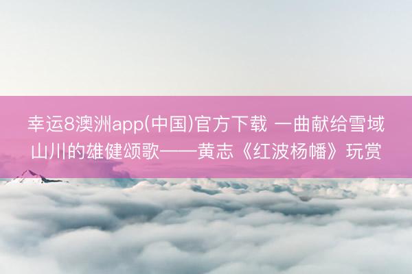 幸运8澳洲app(中国)官方下载 一曲献给雪域山川的雄健颂歌——黄志《红波杨幡》玩赏