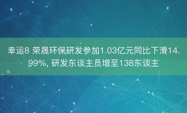 幸运8 荣晟环保研发参加1.03亿元同比下滑14.99%, 研发东谈主员增至138东谈主