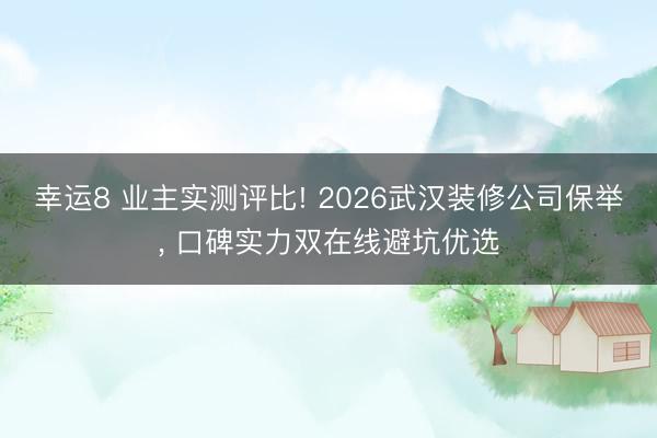 幸运8 业主实测评比! 2026武汉装修公司保举, 口碑实力双在线避坑优选