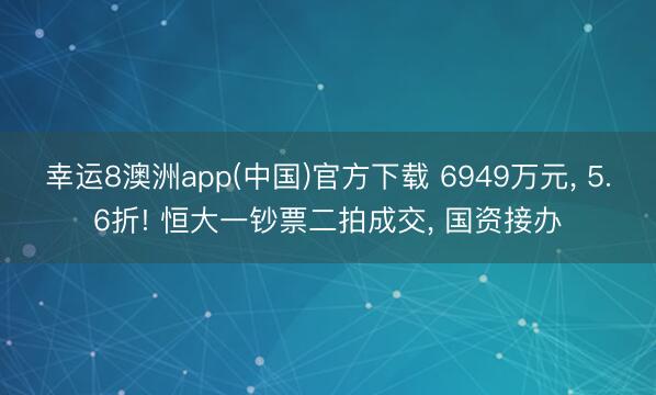 幸运8澳洲app(中国)官方下载 6949万元, 5.6折! 恒大一钞票二拍成交, 国资接办