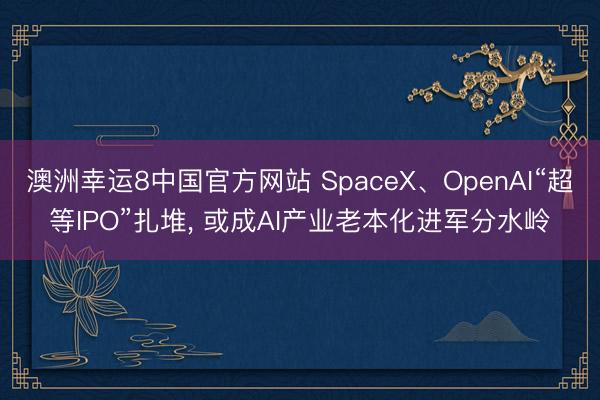 澳洲幸运8中国官方网站 SpaceX、OpenAI“超等IPO”扎堆, 或成AI产业老本化进军分水岭