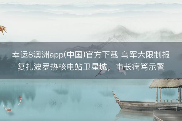 幸运8澳洲app(中国)官方下载 乌军大限制报复扎波罗热核电站卫星城，市长病笃示警