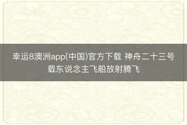 幸运8澳洲app(中国)官方下载 神舟二十三号载东说念主飞船放射腾飞