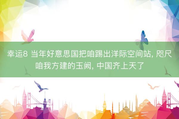 幸运8 当年好意思国把咱踢出洋际空间站, 咫尺咱我方建的玉阙, 中国齐上天了