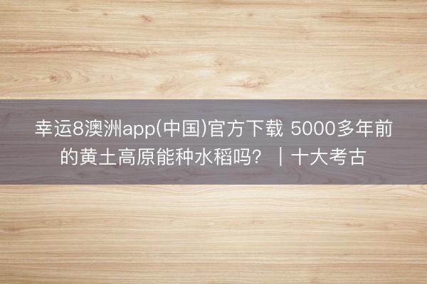 幸运8澳洲app(中国)官方下载 5000多年前的黄土高原能种水稻吗？｜十大考古