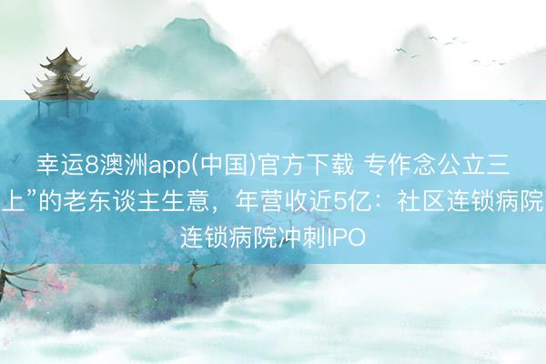 幸运8澳洲app(中国)官方下载 专作念公立三甲“看不上”的老东谈主生意，年营收近5亿：社区连锁病院冲刺IPO