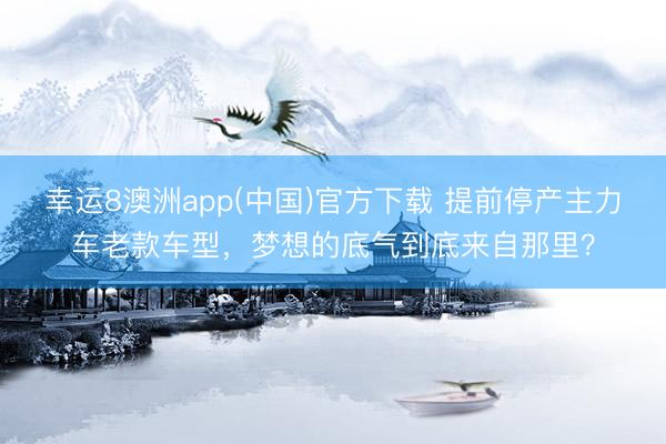 幸运8澳洲app(中国)官方下载 提前停产主力车老款车型，梦想的底气到底来自那里？