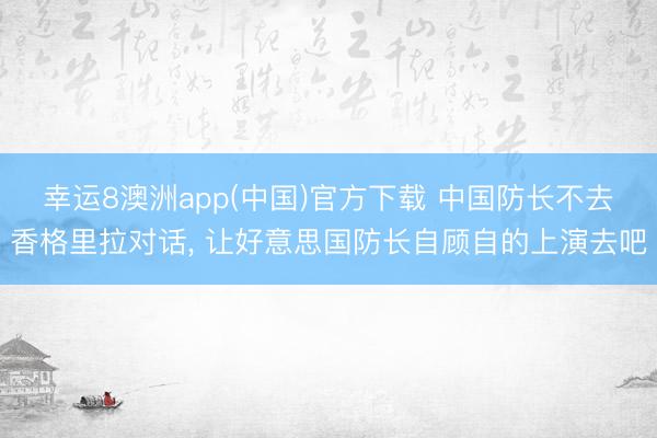 幸运8澳洲app(中国)官方下载 中国防长不去香格里拉对话, 让好意思国防长自顾自的上演去吧