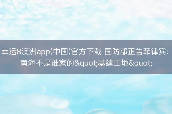 幸运8澳洲app(中国)官方下载 国防部正告菲律宾: 南海不是谁家的"基建工地"