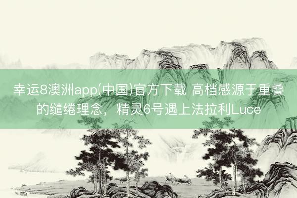 幸运8澳洲app(中国)官方下载 高档感源于重叠的缱绻理念，精灵6号遇上法拉利Luce