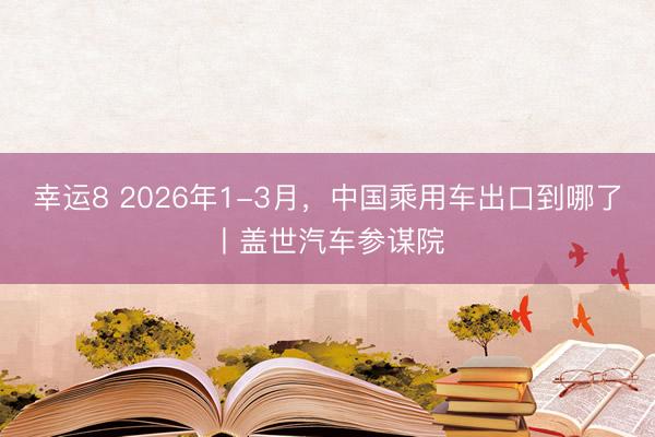 幸运8 2026年1-3月，中国乘用车出口到哪了丨盖世汽车参谋院