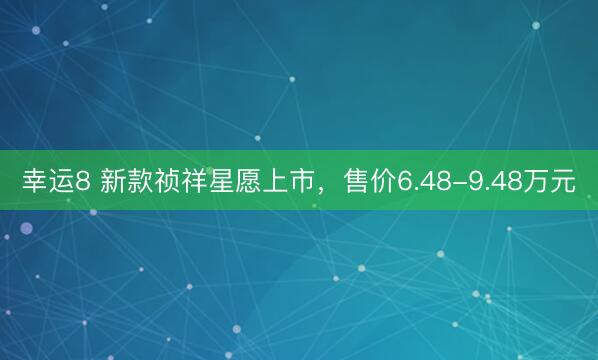幸运8 新款祯祥星愿上市，售价6.48-9.48万元