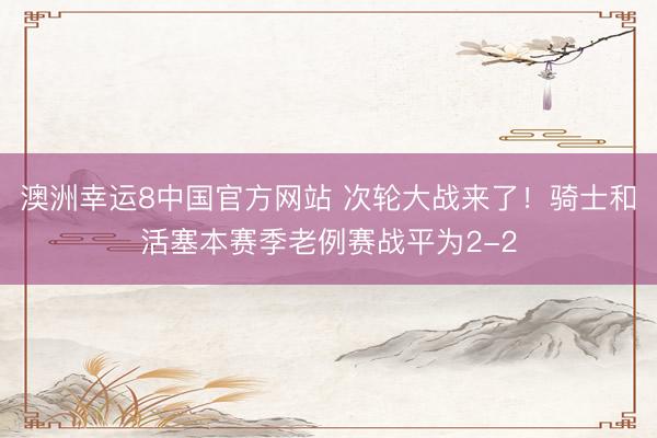 澳洲幸运8中国官方网站 次轮大战来了！骑士和活塞本赛季老例赛战平为2-2