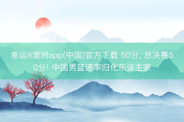 幸运8澳洲app(中国)官方下载 50分, 总决赛50分! 中国男篮速率归化东谈主家