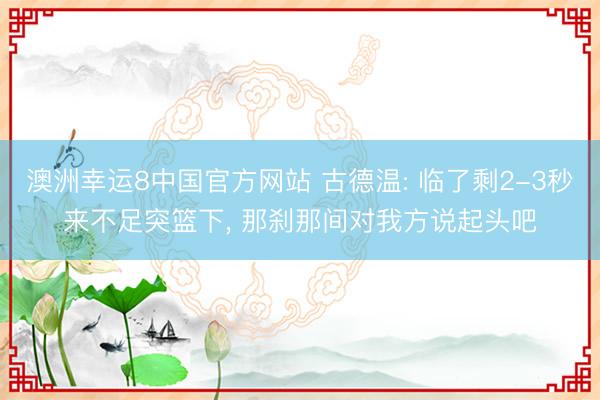 澳洲幸运8中国官方网站 古德温: 临了剩2-3秒来不足突篮下， 那刹那间对我方说起头吧