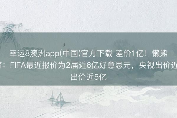 幸运8澳洲app(中国)官方下载 差价1亿！懒熊体育：FIFA最近报价为2届近6亿好意思元，央视出价近5亿