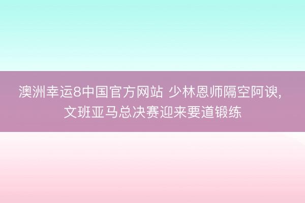 澳洲幸运8中国官方网站 少林恩师隔空阿谀, 文班亚马总决赛迎来要道锻练