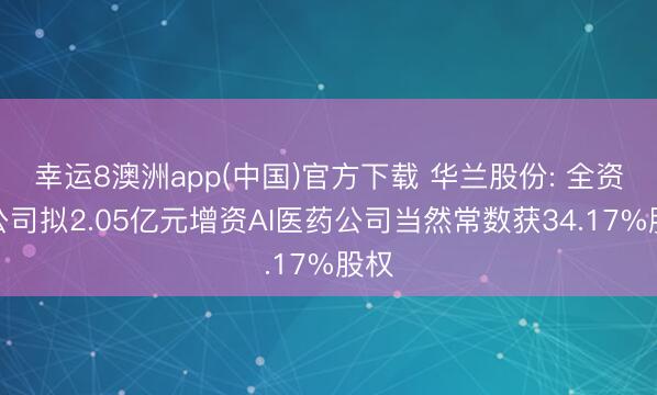 幸运8澳洲app(中国)官方下载 华兰股份: 全资子公司拟2.05亿元增资AI医药公司当然常数获34.17%股权