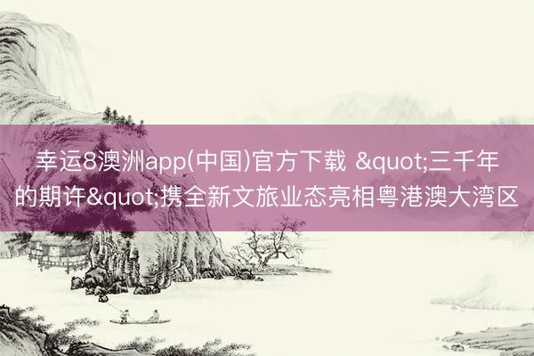 幸运8澳洲app(中国)官方下载 "三千年的期许"携全新文旅业态亮相粤港澳大湾区