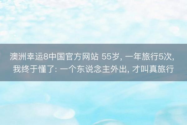 澳洲幸运8中国官方网站 55岁, 一年旅行5次, 我终于懂了: 一个东说念主外出, 才叫真旅行