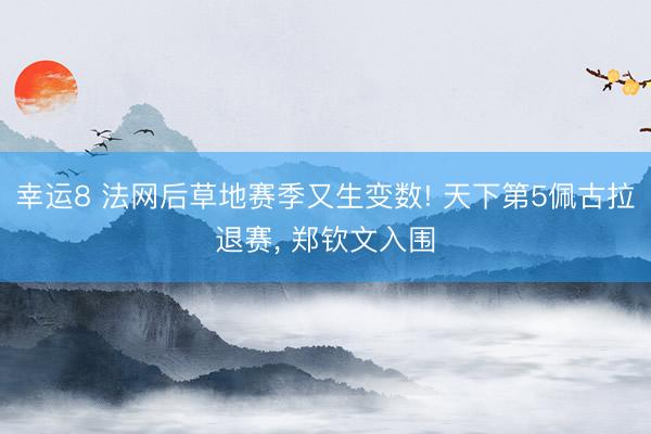 幸运8 法网后草地赛季又生变数! 天下第5佩古拉退赛, 郑钦文入围