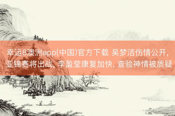幸运8澳洲app(中国)官方下载 吴梦洁伤情公开, 亚锦赛将出战, 李盈莹康复加快, 查验神情被质疑