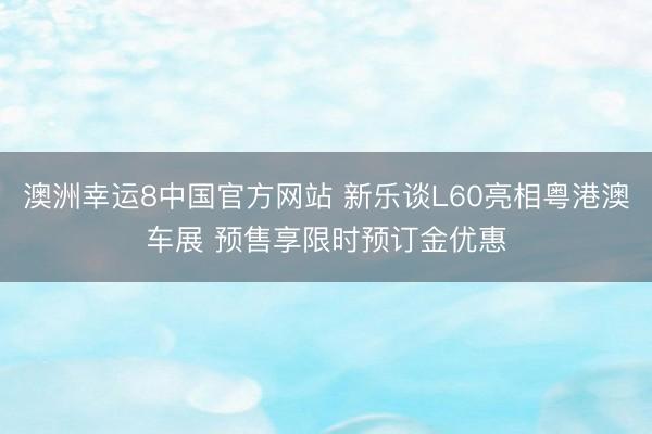 澳洲幸运8中国官方网站 新乐谈L60亮相粤港澳车展 预售享限时预订金优惠