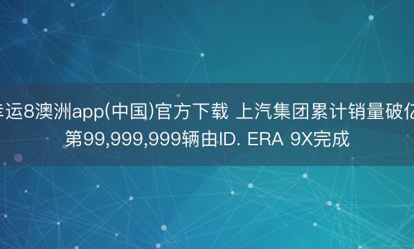 幸运8澳洲app(中国)官方下载 上汽集团累计销量破亿 第99，999，999辆由ID. ERA 9X完成
