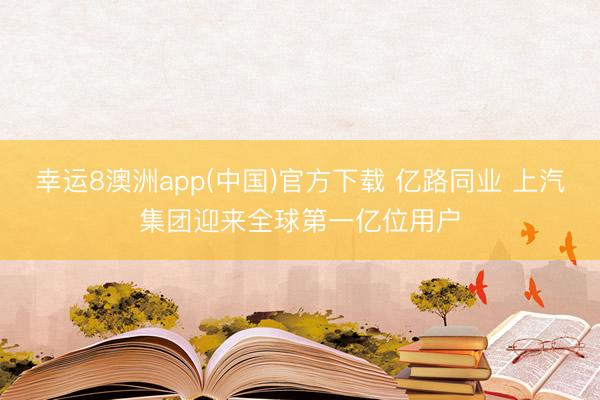 幸运8澳洲app(中国)官方下载 亿路同业 上汽集团迎来全球第一亿位用户