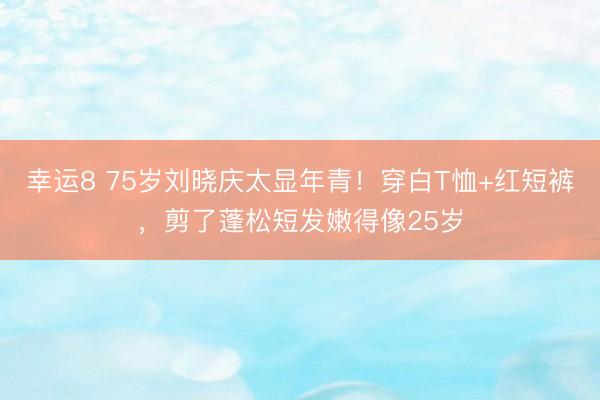幸运8 75岁刘晓庆太显年青！穿白T恤+红短裤，剪了蓬松短发嫩得像25岁