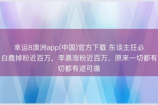 幸运8澳洲app(中国)官方下载 东谈主狂必有祸！白鹿掉粉近百万，李晨涨粉近百万，原来一切都有迹可循