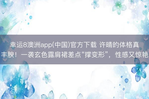 幸运8澳洲app(中国)官方下载 许晴的体格真丰腴！一袭玄色露肩裙差点“撑变形”，性感又惊艳