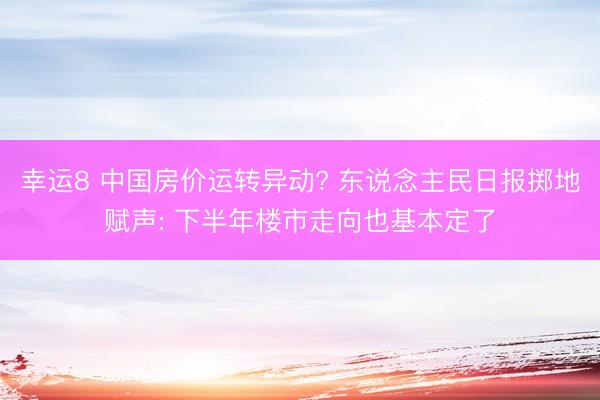 幸运8 中国房价运转异动? 东说念主民日报掷地赋声: 下半年楼市走向也基本定了