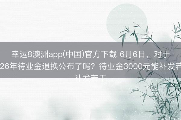 幸运8澳洲app(中国)官方下载 6月6日，对于2026年待业金退换公布了吗？待业金3000元能补发若干