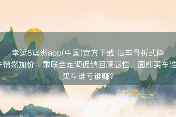 幸运8澳洲app(中国)官方下载 油车骨折式降价、电车悄然加价：乘联会定调促销回顾感性，面前买车谁亏谁赚？