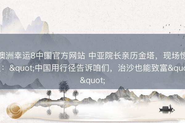 澳洲幸运8中国官方网站 中亚院长亲历金塔,现场惊叹:"中国用行径告诉咱们,治沙也能致富"
