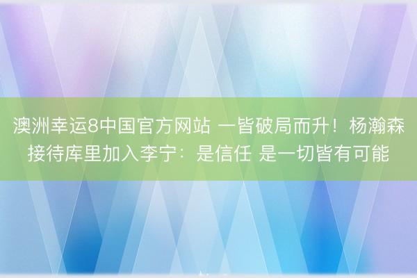 澳洲幸运8中国官方网站 一皆破局而升！杨瀚森接待库里加入李宁：是信任 是一切皆有可能