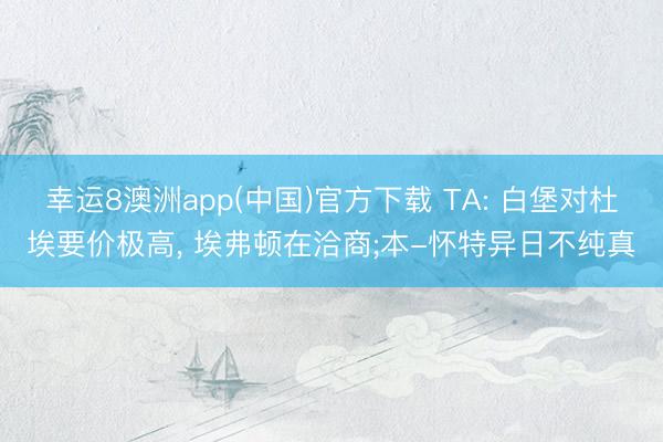 幸运8澳洲app(中国)官方下载 TA: 白堡对杜埃要价极高, 埃弗顿在洽商;本-怀特异日不纯真