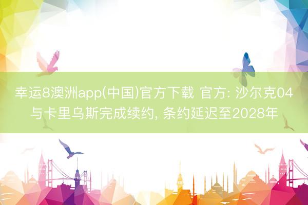 幸运8澳洲app(中国)官方下载 官方: 沙尔克04与卡里乌斯完成续约， 条约延迟至2028年