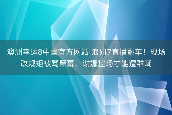 澳洲幸运8中国官方网站 浪姐7直播翻车！现场改规矩被骂黑幕，谢娜控场才能遭群嘲