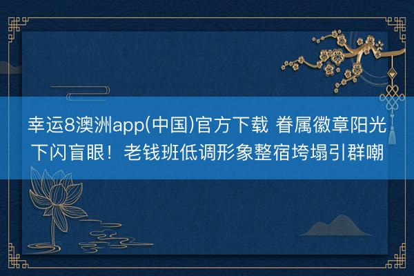 幸运8澳洲app(中国)官方下载 眷属徽章阳光下闪盲眼！老钱班低调形象整宿垮塌引群嘲