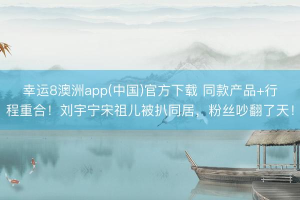 幸运8澳洲app(中国)官方下载 同款产品+行程重合!刘宇宁宋祖儿被扒同居,粉丝吵翻了天!