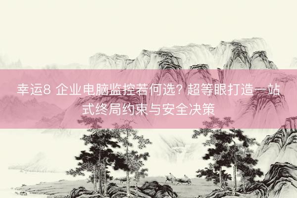 幸运8 企业电脑监控若何选? 超等眼打造一站式终局约束与安全决策
