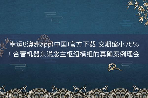 幸运8澳洲app(中国)官方下载 交期缩小75%! 合营机器东说念主枢纽模组的真确案例理会