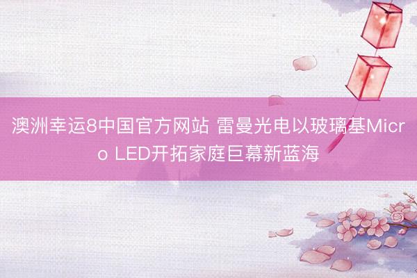 澳洲幸运8中国官方网站 雷曼光电以玻璃基Micro LED开拓家庭巨幕新蓝海