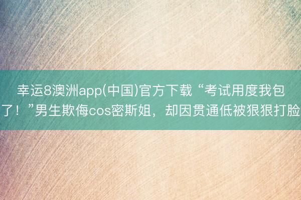 幸运8澳洲app(中国)官方下载 “考试用度我包了！”男生欺侮cos密斯姐，却因贯通低被狠狠打脸