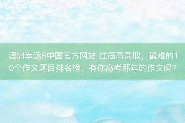 澳洲幸运8中国官方网站 往届高录取，最难的10个作文题目排名榜，有你高考那年的作文吗？