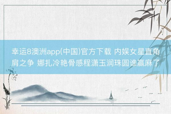 幸运8澳洲app(中国)官方下载 内娱女星直角肩之争 娜扎冷艳骨感程潇玉润珠圆谁赢麻了