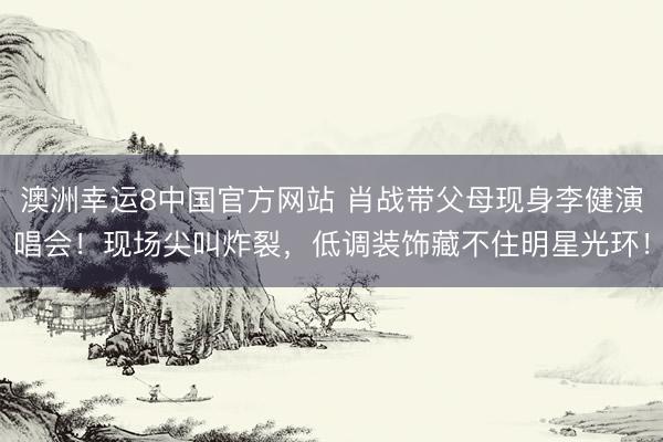 澳洲幸运8中国官方网站 肖战带父母现身李健演唱会！现场尖叫炸裂，低调装饰藏不住明星光环！